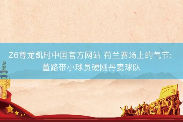 Z6尊龙凯时中国官方网站 荷兰赛场上的气节: 董路带小球员硬刚丹麦球队