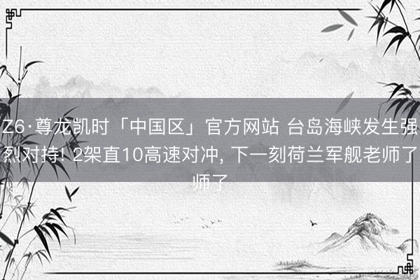 Z6·尊龙凯时「中国区」官方网站 台岛海峡发生强烈对持! 2架直10高速对冲, 下一刻荷兰军舰老师了