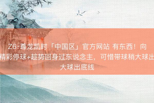 Z6·尊龙凯时「中国区」官方网站 有东西！向余望精彩停球+趁势回身过东说念主，可惜带球稍大球出底线