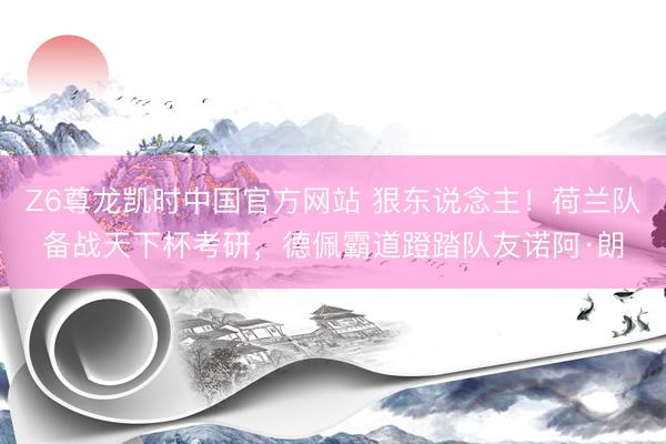 Z6尊龙凯时中国官方网站 狠东说念主！荷兰队备战天下杯考研，德佩霸道蹬踏队友诺阿·朗