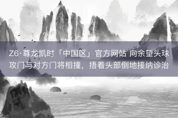 Z6·尊龙凯时「中国区」官方网站 向余望头球攻门与对方门将相撞，捂着头部倒地接纳诊治