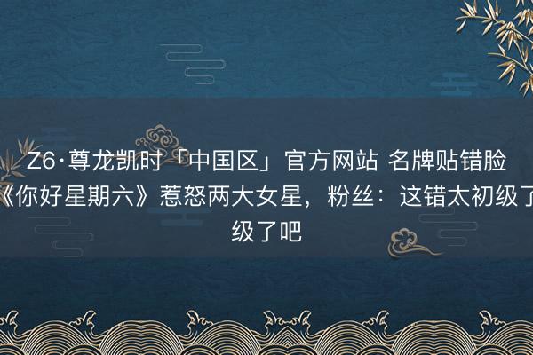 Z6·尊龙凯时「中国区」官方网站 名牌贴错脸！《你好星期六》惹怒两大女星，粉丝：这错太初级了吧