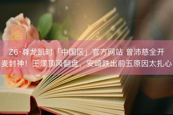 Z6·尊龙凯时「中国区」官方网站 曾沛慈全开麦封神！王濛顶风翻盘，安崎跌出前五原因太扎心