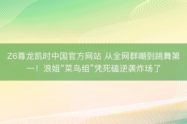 Z6尊龙凯时中国官方网站 从全网群嘲到跳舞第一！浪姐“菜鸟组”凭死磕逆袭炸场了