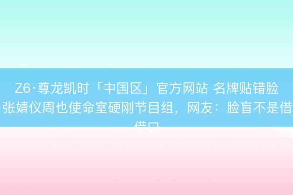 Z6·尊龙凯时「中国区」官方网站 名牌贴错脸！张婧仪周也使命室硬刚节目组，网友：脸盲不是借口