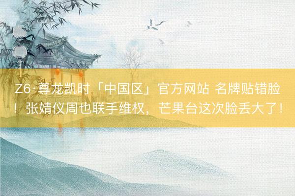 Z6·尊龙凯时「中国区」官方网站 名牌贴错脸！张婧仪周也联手维权，芒果台这次脸丢大了！
