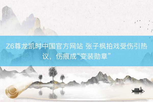 Z6尊龙凯时中国官方网站 张子枫拍戏受伤引热议，伤痕成“变装勋章”