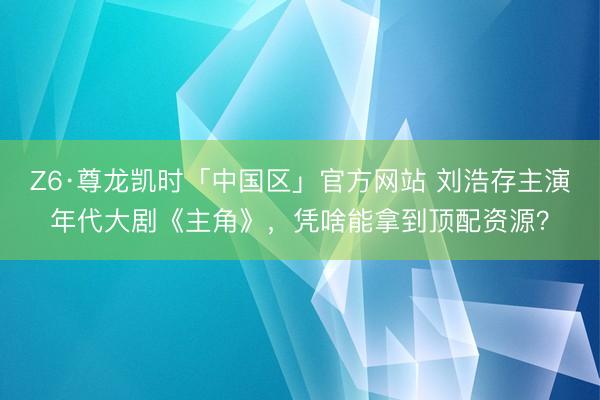 Z6·尊龙凯时「中国区」官方网站 刘浩存主演年代大剧《主角》,凭啥能拿到顶配资源?
