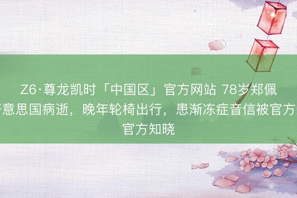Z6·尊龙凯时「中国区」官方网站 78岁郑佩佩好意思国病逝，晚年轮椅出行，患渐冻症音信被官方知晓