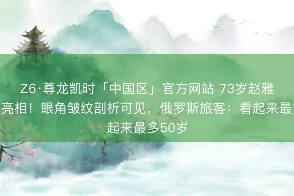 Z6·尊龙凯时「中国区」官方网站 73岁赵雅芝素颜亮相！眼角皱纹剖析可见，俄罗斯旅客：看起来最多50岁