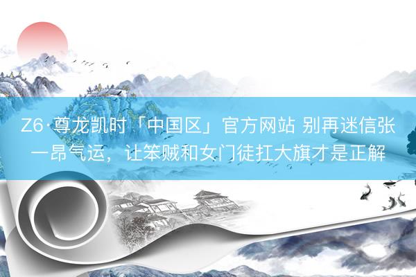 Z6·尊龙凯时「中国区」官方网站 别再迷信张一昂气运，让笨贼和女门徒扛大旗才是正解