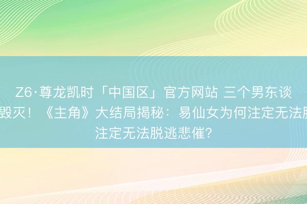 Z6·尊龙凯时「中国区」官方网站 三个男东谈主，三种毁灭！《主角》大结局揭秘：易仙女为何注定无法脱逃悲催？