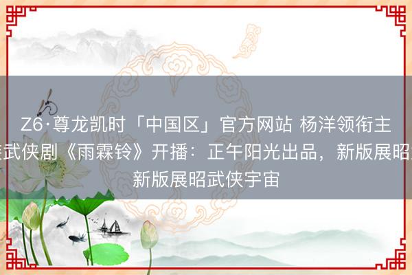 Z6·尊龙凯时「中国区」官方网站 杨洋领衔主演的古装武侠剧《雨霖铃》开播：正午阳光出品，新版展昭武侠宇宙