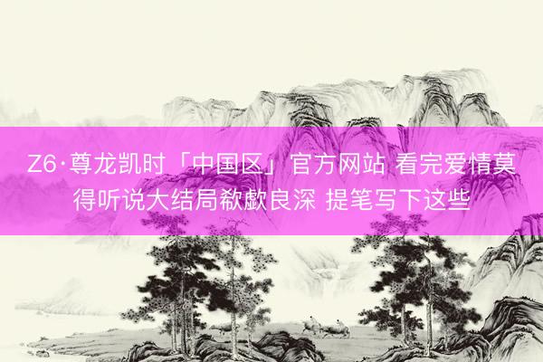 Z6·尊龙凯时「中国区」官方网站 看完爱情莫得听说大结局欷歔良深 提笔写下这些