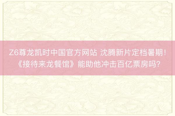Z6尊龙凯时中国官方网站 沈腾新片定档暑期！《接待来龙餐馆》能助他冲击百亿票房吗？