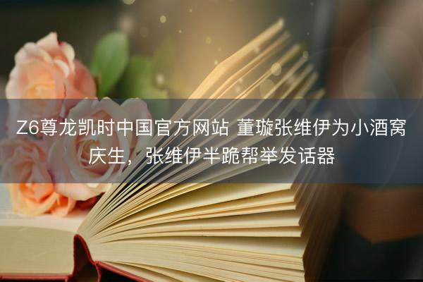 Z6尊龙凯时中国官方网站 董璇张维伊为小酒窝庆生，张维伊半跪帮举发话器