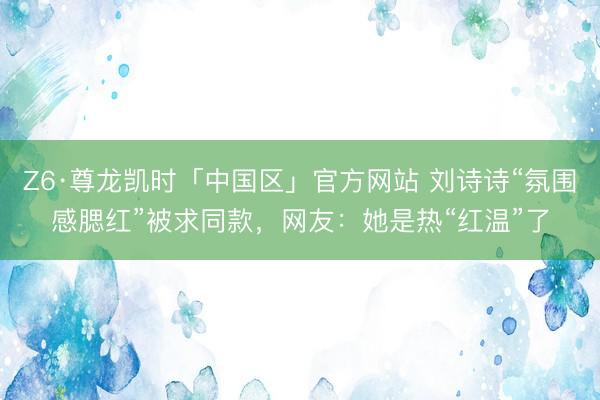 Z6·尊龙凯时「中国区」官方网站 刘诗诗“氛围感腮红”被求同款，网友：她是热“红温”了