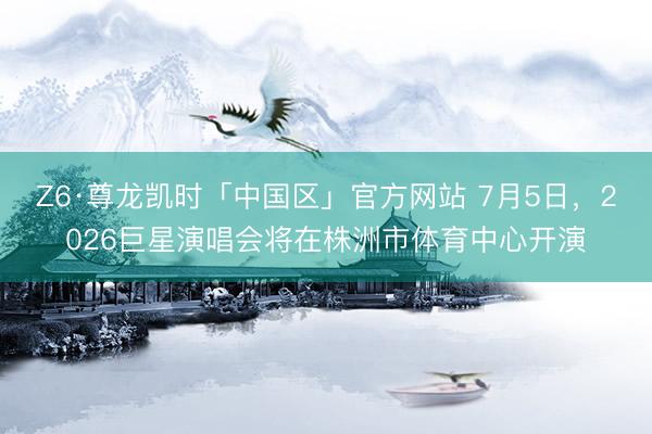 Z6·尊龙凯时「中国区」官方网站 7月5日，2026巨星演唱会将在株洲市体育中心开演