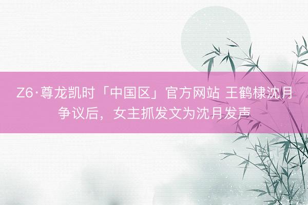 Z6·尊龙凯时「中国区」官方网站 王鹤棣沈月争议后,女主抓发文为沈月发声