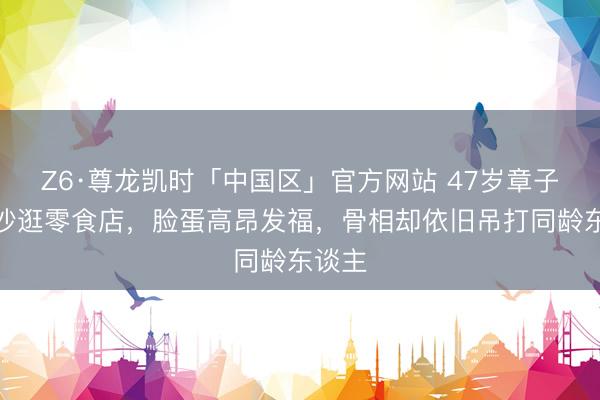 Z6·尊龙凯时「中国区」官方网站 47岁章子怡长沙逛零食店，脸蛋高昂发福，骨相却依旧吊打同龄东谈主