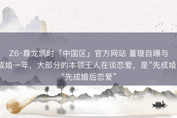 Z6·尊龙凯时「中国区」官方网站 董璇自曝与张维伊成婚一年，大部分的本领王人在谈恋爱，是“先成婚后恋爱”
