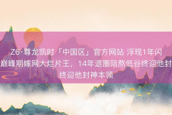 Z6·尊龙凯时「中国区」官方网站 浮现1年闪婚！她巅峰期嫁网大烂片王，14年退圈陪熬低谷终迎他封神本领