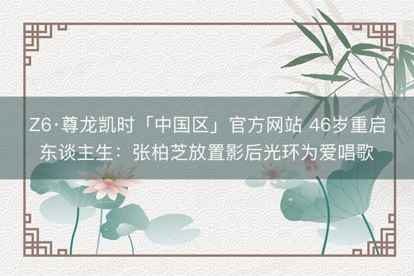 Z6·尊龙凯时「中国区」官方网站 46岁重启东谈主生：张柏芝放置影后光环为爱唱歌