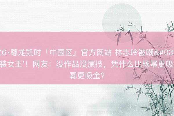 Z6·尊龙凯时「中国区」官方网站 林志玲被嘲'包装女王'！网友：没作品没演技，凭什么比杨幂更吸金？