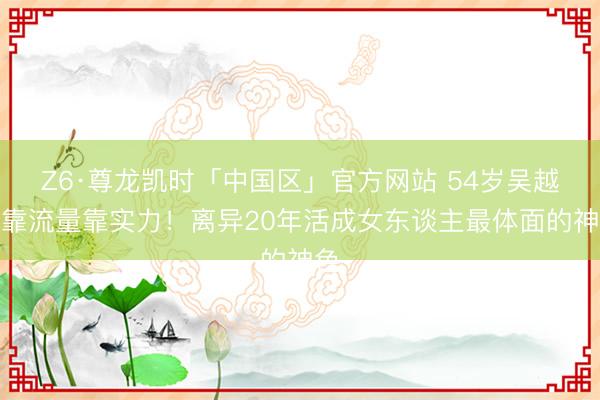 Z6·尊龙凯时「中国区」官方网站 54岁吴越不靠流量靠实力！离异20年活成女东谈主最体面的神色