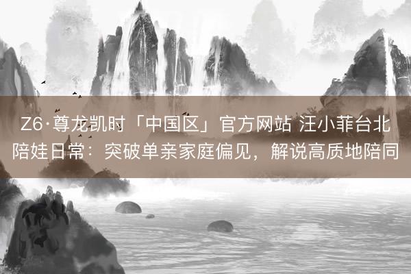 Z6·尊龙凯时「中国区」官方网站 汪小菲台北陪娃日常：突破单亲家庭偏见，解说高质地陪同