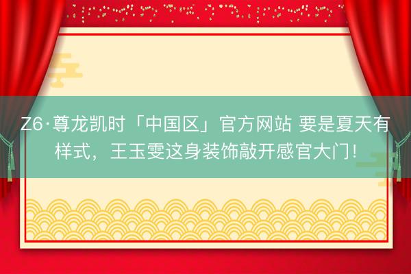Z6·尊龙凯时「中国区」官方网站 要是夏天有样式，王玉雯这身装饰敲开感官大门！
