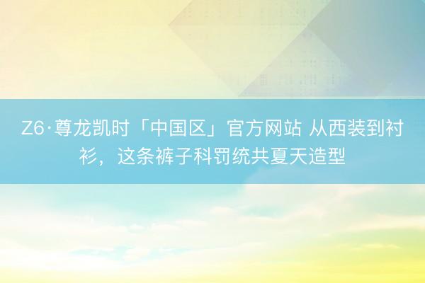 Z6·尊龙凯时「中国区」官方网站 从西装到衬衫，这条裤子科罚统共夏天造型