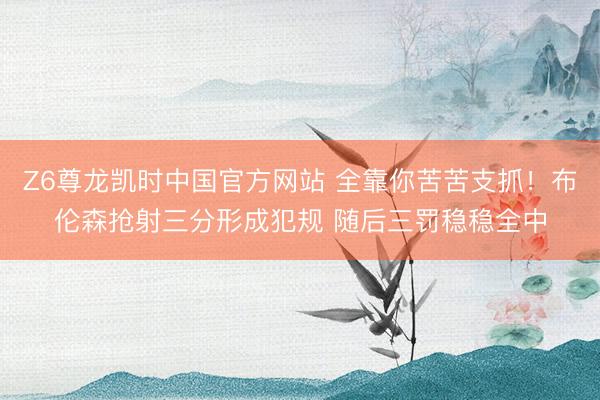 Z6尊龙凯时中国官方网站 全靠你苦苦支抓！布伦森抢射三分形成犯规 随后三罚稳稳全中