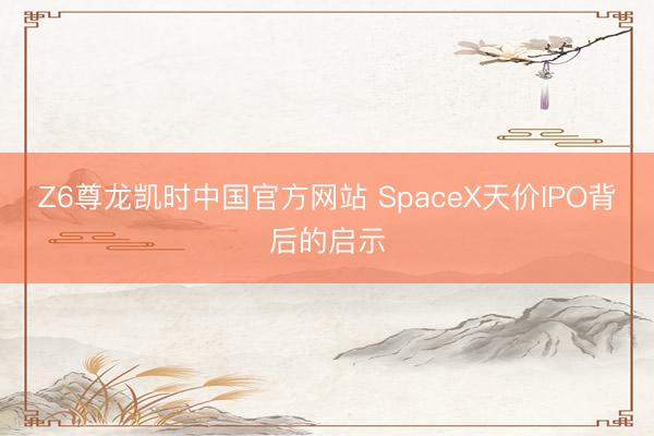 Z6尊龙凯时中国官方网站 SpaceX天价IPO背后的启示