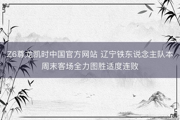 Z6尊龙凯时中国官方网站 辽宁铁东说念主队本周末客场全力图胜适度连败