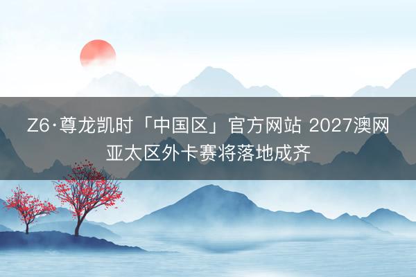 Z6·尊龙凯时「中国区」官方网站 2027澳网亚太区外卡赛将落地成齐