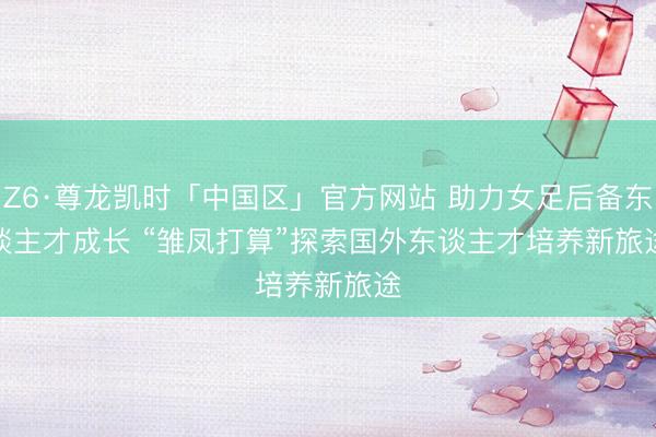 Z6·尊龙凯时「中国区」官方网站 助力女足后备东谈主才成长 “雏凤打算”探索国外东谈主才培养新旅途