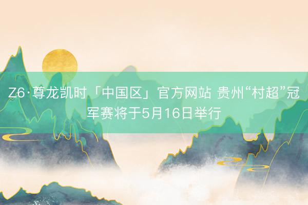 Z6·尊龙凯时「中国区」官方网站 贵州“村超”冠军赛将于5月16日举行