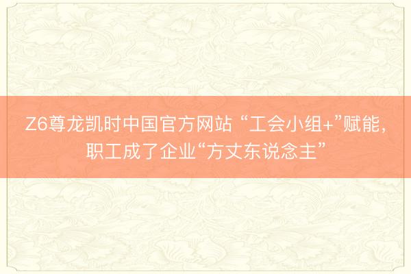 Z6尊龙凯时中国官方网站 “工会小组+”赋能，职工成了企业“方丈东说念主”