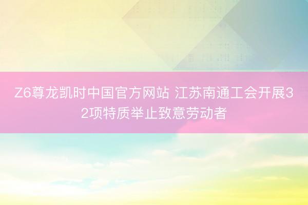 Z6尊龙凯时中国官方网站 江苏南通工会开展32项特质举止致意劳动者