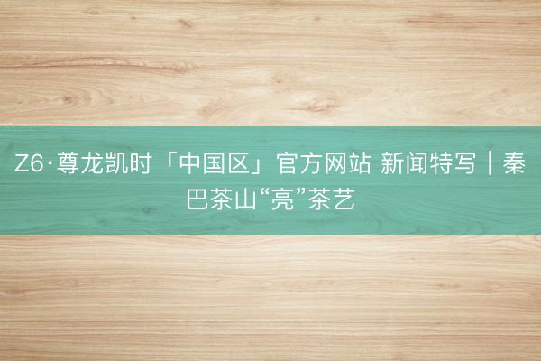 Z6·尊龙凯时「中国区」官方网站 新闻特写｜秦巴茶山“亮”茶艺