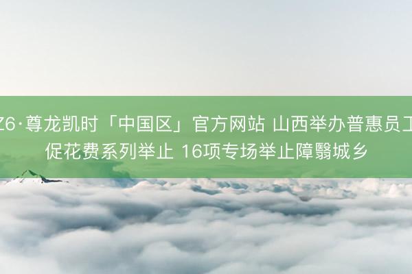 Z6·尊龙凯时「中国区」官方网站 山西举办普惠员工促花费系列举止 16项专场举止障翳城乡