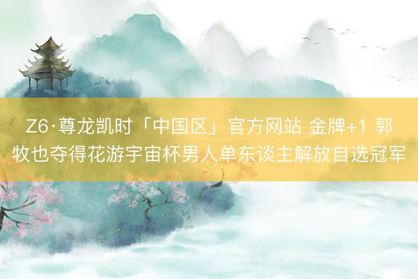 Z6·尊龙凯时「中国区」官方网站 金牌+1 郭牧也夺得花游宇宙杯男人单东谈主解放自选冠军