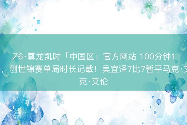 Z6·尊龙凯时「中国区」官方网站 100分钟19秒,创世锦赛单局时长记载!吴宜泽7比7暂平马克·艾伦