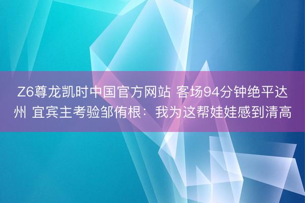 Z6尊龙凯时中国官方网站 客场94分钟绝平达州 宜宾主考验邹侑根：我为这帮娃娃感到清高