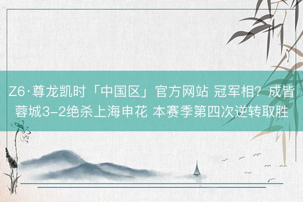 Z6·尊龙凯时「中国区」官方网站 冠军相？成皆蓉城3-2绝杀上海申花 本赛季第四次逆转取胜