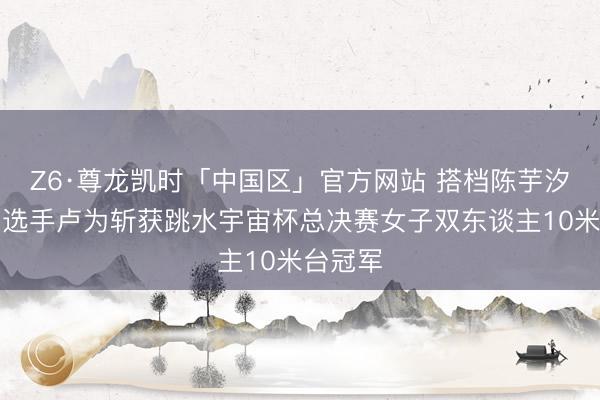 Z6·尊龙凯时「中国区」官方网站 搭档陈芋汐，四川选手卢为斩获跳水宇宙杯总决赛女子双东谈主10米台冠军