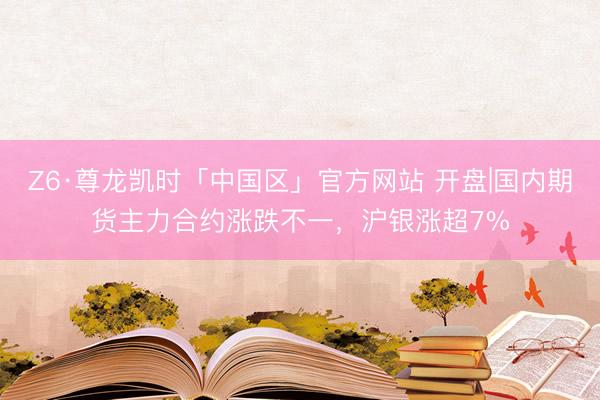 Z6·尊龙凯时「中国区」官方网站 开盘|国内期货主力合约涨跌不一，沪银涨超7%