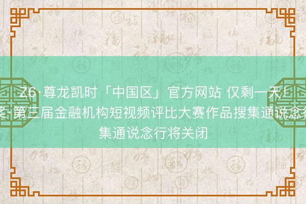 Z6·尊龙凯时「中国区」官方网站 仅剩一天！金视频奖·第三届金融机构短视频评比大赛作品搜集通说念行将关闭