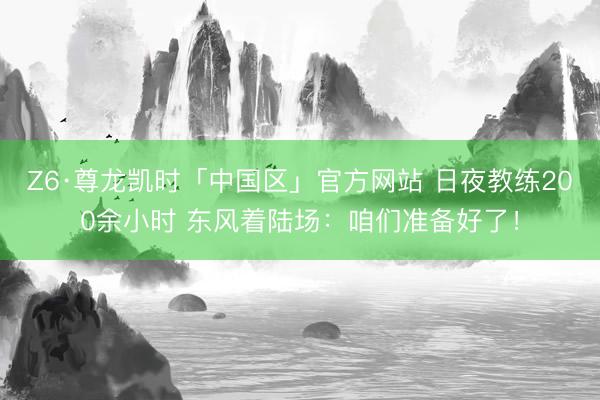 Z6·尊龙凯时「中国区」官方网站 日夜教练200余小时 东风着陆场：咱们准备好了！